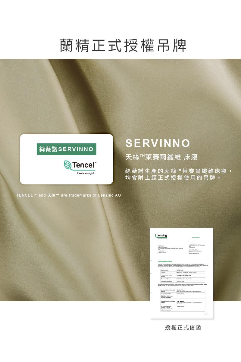 蘭精正式授權吊牌絲薇諾 SERVINNOencelSERVINNO天絲萊賽爾纖維 床寢Feels so right絲薇諾生產的天絲T萊賽爾纖維床寢,均會附上經正式授權使用的吊牌。TENCEL  and  are trademarks of Lenzing AGLenzing授權正式信函