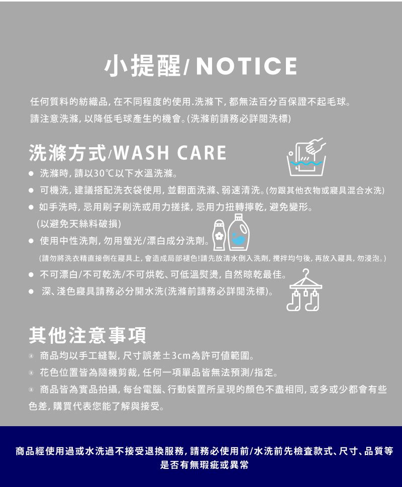 小提醒/NOTICE任何質料的紡織品,在不同程度的使用.洗滌下,都無法百分百保證不起毛球請注意洗滌,以降低毛球產生的機會。洗滌前請務必詳閱洗標洗滌方式/WASH CARE 洗滌時,請以30℃以下水溫洗滌。 可機洗,建議搭配洗衣袋使用,並翻面洗滌弱速清洗。勿跟其他衣物或寢具混合水洗) 如手洗時,忌用刷子刷洗或用力搓揉,忌用力扭轉乾,避免變形。(以避免天絲料破損) 使用中性洗劑,勿用螢光/漂白成分洗劑。(請勿將洗衣精直接倒在寢具上, 會造成局部褪色!請先放清水倒入洗劑,均勻後,再放入寢具,勿浸泡。) 不可漂白/不可乾洗/不可烘乾可低溫熨燙,自然晾乾最佳。 深、淺色寢具請務必分開水洗(洗滌前請務必詳閱洗標)。其他注意事項 商品均以手工縫製,尺寸誤差±3cm為許可範圍。() 花色位置皆為隨機剪裁,任何一項單品皆無法預測/指定。(商品皆為實品拍攝,每台電腦、行動裝置所呈現的顏色不盡相同,或多或少都會有些色差,購買代表您能了解與接受。商品經使用過或水洗過不接受退換服務,請務必使用前/水洗前先檢查款式、尺寸、品質等是否有無瑕疵或異常