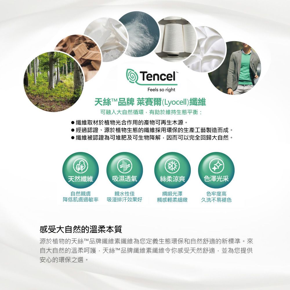 Dencel®Feels so right天絲品牌 萊賽爾(Lyocell)纖維可融入大自然循環,有助於維持生態平衡:纖維取材於植物光合作用的產物可再生木源。經過認證、源於植物生態的纖維採用環保的生產工藝製造而成。纖維被認證為可堆肥及可生物降解,因而可以完全回歸大自然。天然纖維吸濕透氣絲柔涼爽色澤光采自然親膚親水性佳降低肌膚過敏率 吸溼排汗效果好光澤觸感輕柔細緻色牢度高久洗不易褪色感受大自然的溫柔本質源於植物的天絲T品牌纖維素纖維為您定義生態環保和自然舒適的新標準。來自大自然的溫柔呵護,天絲™品牌纖維素纖維令你感受天然舒適,並為您提供安心的環保之選。