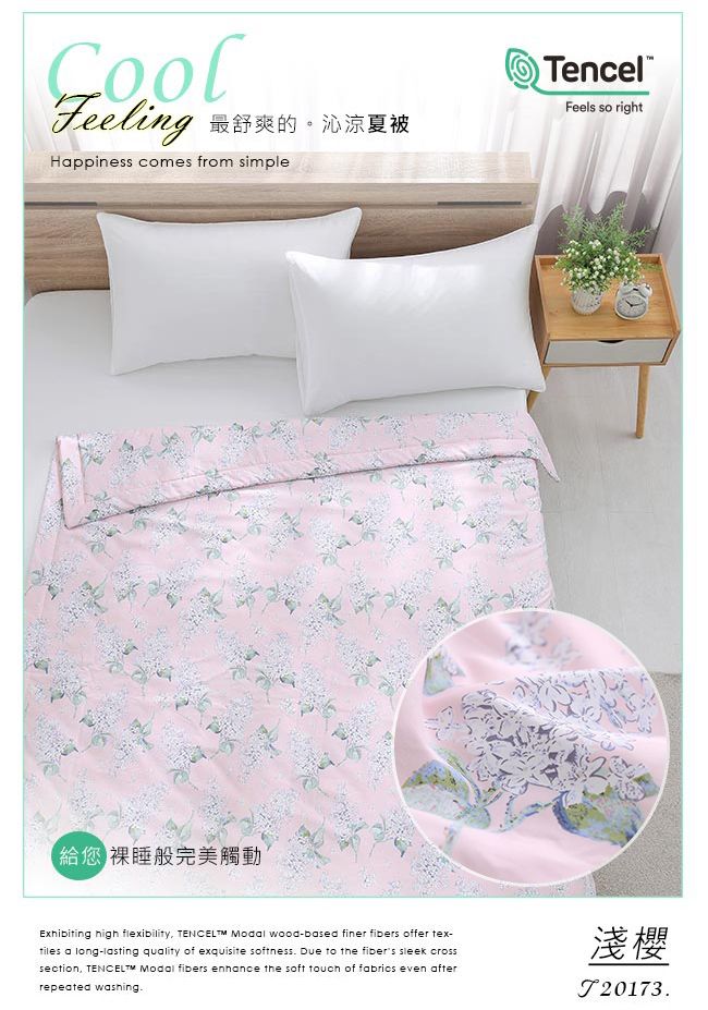 Feeling最舒爽的。沁涼夏被Hppiness comes from simple您 裸睡般完美觸動TencelFeels so rightExhibiting high flexibility   wood-based finer fibers offer tex-tiles a long-lasting quality of exquisite softness Due to the fibers sleek crosssection TENCELTM Modal fibers enhance the soft touch of fabrics even afterrepeated washing.淺櫻.