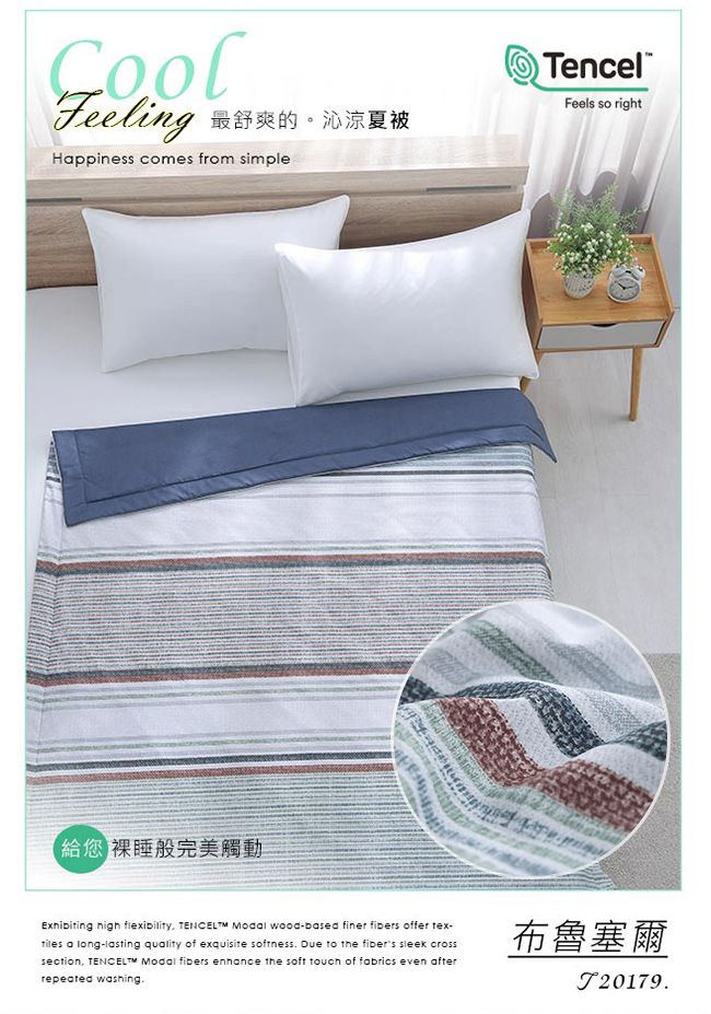 Feeling 最舒爽的。沁涼夏被Happiness comes from simpleTencelFeels so right 裸睡般完美觸動  flexibility   wood-based finer  offer tex- a long-lasting quality of exquisite softness Due to the fibers sleek crosssection   fibers enhance the soft touch of fabrics even afterrepeated washing布魯塞爾.