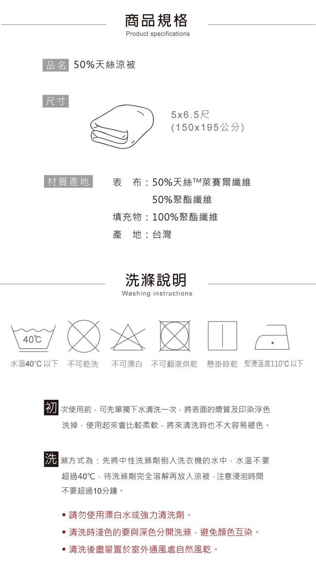 40商品規格Product specifications品名 50%天絲涼被尺寸5x65尺(150x195公分) 材質產地表布:50%天絲萊賽爾纖維50%聚酯纖維填充物:100%聚酯纖維產地:台灣洗滌說明Washing instructions.水溫40°C以下 不可乾洗不可漂白 不可翻滾烘乾 懸掛 熨燙溫度110°C以下次使用前可先單獨下水清洗一次將表面的漿質及印染浮色洗掉使用起來會比較柔軟,將來清洗時也不大容易褪色。滌方式為:先將中性洗滌劑倒入洗衣機的水中,水溫不要超過40℃,待洗滌劑完全溶解再放入涼被,注意浸泡時間不要超過10分鐘。 請勿使用漂白水或強力清洗劑。清洗時淺色的要與深色分開洗滌,避免顏色互染。清洗後盡量置於室外通風處自然風乾。