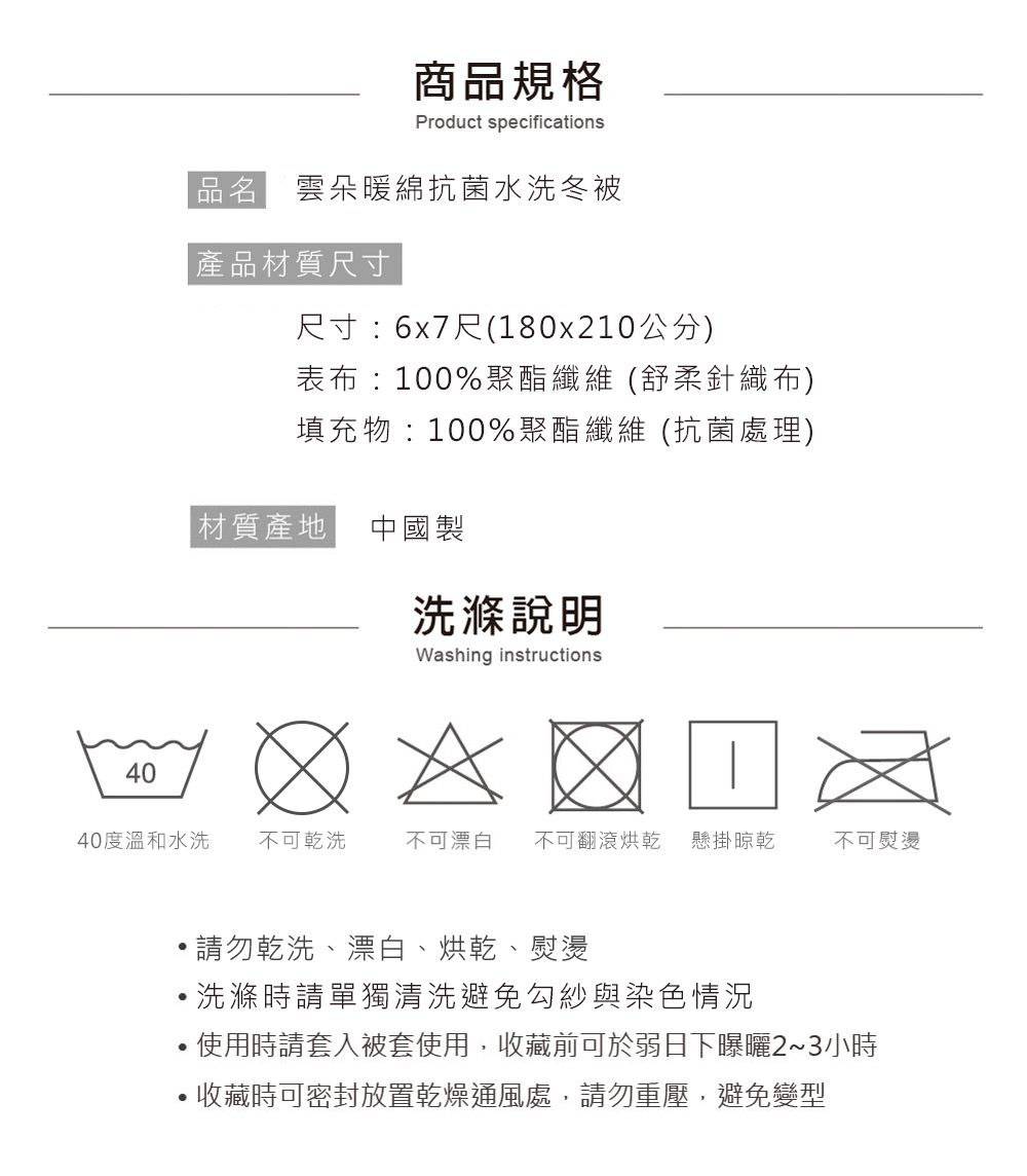 40商品規格Product specifications品名 雲朵暖綿抗菌水洗冬被產品材質尺寸尺寸:6x7尺(180x210公分)表布:100%聚酯纖維(舒柔針織布)填充物:100%聚酯纖維(抗菌處理)|材質產地 中國製洗滌說明Washing instructions40度溫和水洗 不可乾洗不可漂白 不可翻滾烘乾 懸掛晾乾不可熨燙請勿乾洗、漂白、烘乾、熨燙洗滌時請單獨清洗避免勾紗與染色情況使用時請套入被套使用,收藏前可於弱日下23小時收藏時可密封放置乾燥通風處,請勿重壓,避免變型