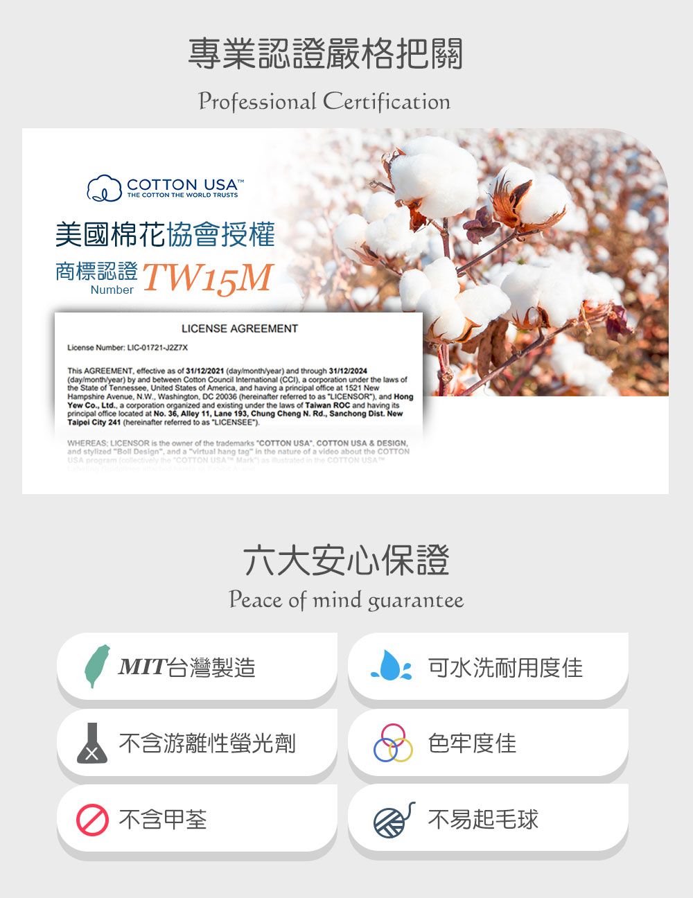 專業認證嚴格把關Professional CertificationCOTTON USTHE COTTON THE WORLD TRUSTS美國棉花協會授權商標認證 TW15MNumberLICENSE AGREEMENTLicense Number LIC-01721-J2Z7XThis AGREEMENT effective as of 31/12/2021 day/month/year and through 31/12/2024(day/month/year) by and between Cotton Council International (CCI) a corporation under the laws ofthe State of Tennessee United States of America and having a principal office at 1521 NewHampshire Avenue, NW, Washington, DC 20036 (hereinafter referred to as LICENSOR), and HongYew Co., Ltd., a corporation organized and existing under the laws of Taiwan ROC and having itsprincipal office located at No. 36, Alley 11, Lane 193, Chung Cheng N. Rd., Sanchong Dist. NewTaipei City 241 (hereinafter referred to as LICENSEE).WHEREAS: LICENSOR is the owner of the trademarks COTTON USA. COTTON USA & DESIGN,and stylized Boll Design, and a virtual hang tag in the nature of a video about the COTTONUSA program ( the COTTON USA Mark as ustrated in the COTTON USA六大安心保證Peace of mind guaranteeMIT台灣製造可水洗耐用度佳A 不含游離性螢光劑不含甲荃色牢度佳不易起毛球