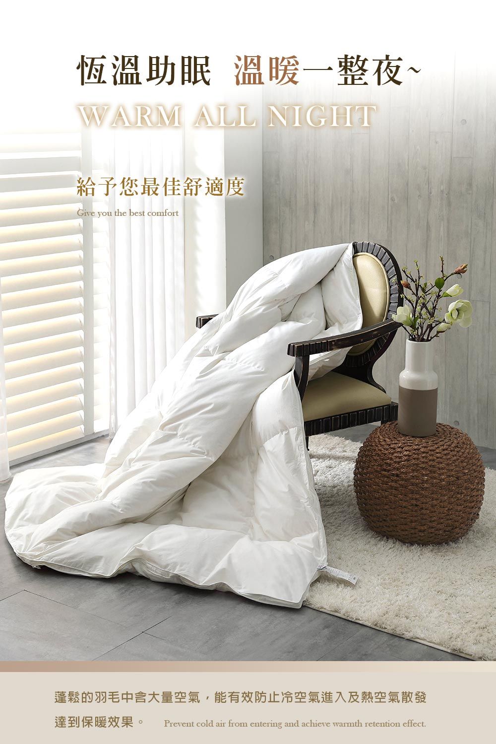 恆溫助眠 溫暖一整夜~WARM ALL NIGHT給予您最佳舒適度Give you the best comfort蓬鬆的羽毛中含大量空氣,能有效防止冷空氣進入及熱空氣散發達到保暖效果。 Prevent cold air from entering and achieve warmth retention effect