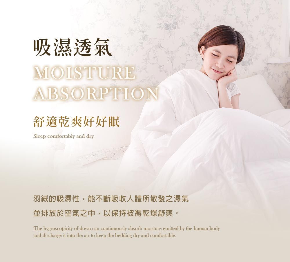 吸濕透氣MOISTUREABSORPTION舒適乾爽好好眠Sleep comfortably and dry羽絨的吸濕性,能不斷吸收人體所散發之濕氣並排放於空氣之中,以保持被褥乾燥舒爽。The hygroscopicity of down can continuously absorb moisture emitted by the human bodyand discharge it into the air to keep the bedding dry and comfortable.