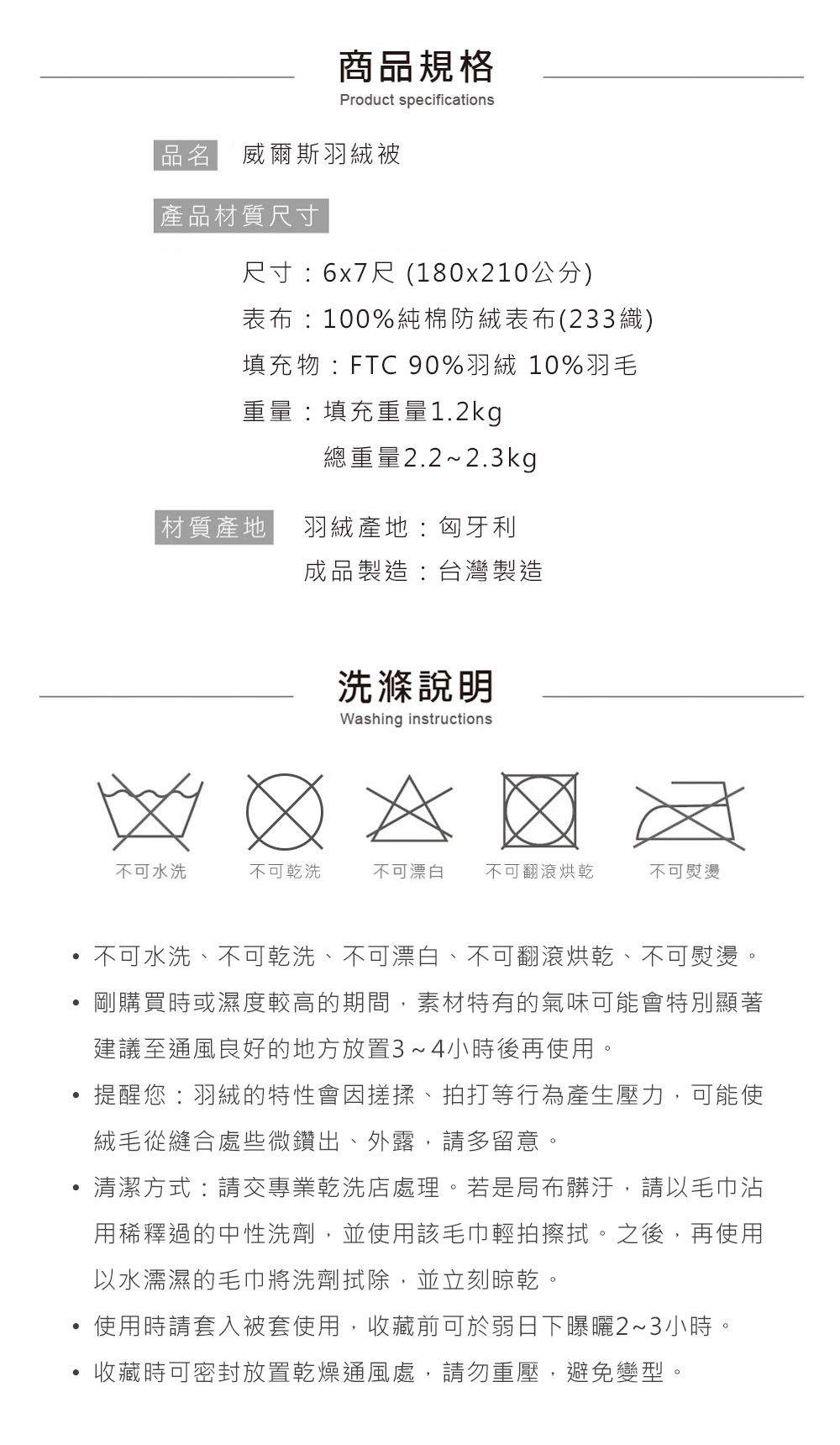 商品規格Product specifications品名 威爾斯羽絨被|產品材質尺寸尺寸6x7尺 (180x210公分)表布:100%純棉防絨表布(233織)填充物:FTC90%羽絨 10%羽毛重量:填充重量1.2kg總重量2.2~2.3kg材質產地羽絨產地:匈牙利成品製造:台灣製造洗滌說明Washing instructions不可水洗不可乾洗不可漂白 不可翻滾烘乾不可熨燙不可水洗、不可乾洗、不可漂白、不可翻滾烘乾、不可熨燙。剛購買時或濕度較高的期間,素材特有的氣味可能會特別顯著建議至通風良好的地方放置3~4小時後再使用。提醒您:羽絨的特性會因搓揉、拍打等行為產生壓力,可能使絨毛從縫合處些微鑽出、外露,請多留意。清潔方式:請交專業乾洗店處理。若是局布髒汙,請以毛巾沾用稀釋過的中性洗劑,並使用該毛巾輕拍擦拭。之後,再使用以水濡濕的毛巾將洗劑除,並立刻晾乾。使用時請套入被套使用,收藏前可於弱日下曝曬2~3小時收藏時可密封放置乾燥通風處,請勿重壓,避免變型。