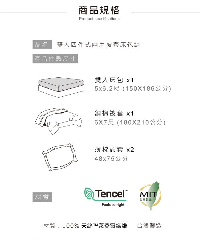 商品規格Product specifications品名 雙人四件式兩用被套床包組 產品件數尺寸雙人床包x15x6.2尺(150X186公分)材質鋪棉被套 x16X7尺(180X210公分)薄枕頭套 x248x75公分encelMIT台灣製造Feels so right材質:100%天T纖維台灣製造