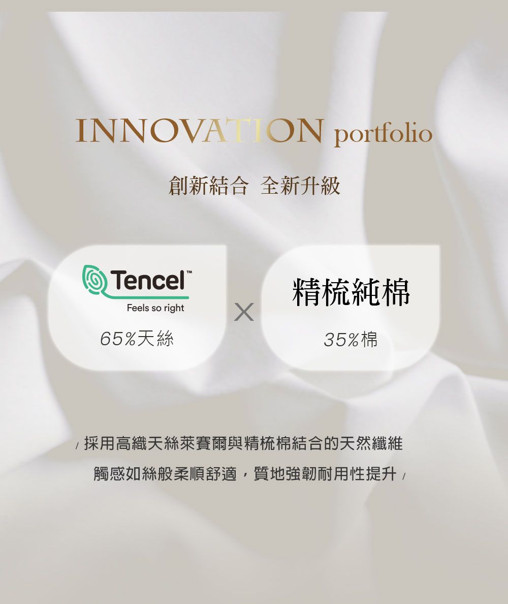 INNOVATION portfolio創新結合 全新升級Tencel精梳純棉Feels so right65%天絲35%棉採用高織天絲萊賽爾與精梳棉結合的天然纖維觸感如絲般柔順舒適質地強韌耐用性提升