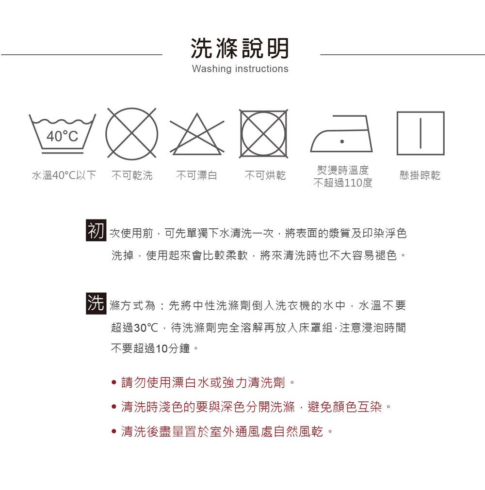 40C洗滌說明Washing instructions水溫40℃以下不可乾洗 不可漂白 不可烘乾熨燙時溫度懸掛晾乾不超過110度初次使用前可先單獨下水清洗一次,將表面的漿質及印染色洗掉,使用起來會比較柔軟,將來清洗時也不大容易褪色。洗滌方式為:先將中性洗滌劑倒入洗衣機的水中,水溫不要超過30℃,待洗滌劑完全溶解再放入床罩組,注意浸泡時間不要超過10分鐘。請勿使用漂白水或強力清洗劑。清洗時淺色的要與深色分開洗滌,避免顏色互染。清洗後盡量置於室外通風處自然風乾。