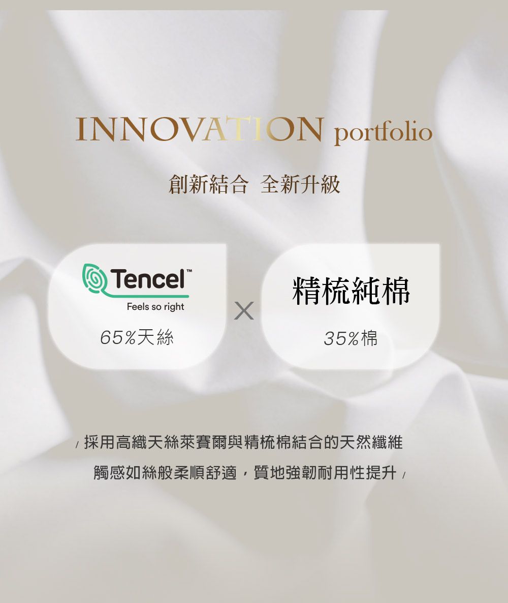 INNOVATION portfolio創新結合全新升級TencelFeels so right65%天絲精梳純棉35%棉採用高織天絲萊賽爾與精梳棉結合的天然纖維觸感如絲般柔順舒適質地強韌耐用性提升