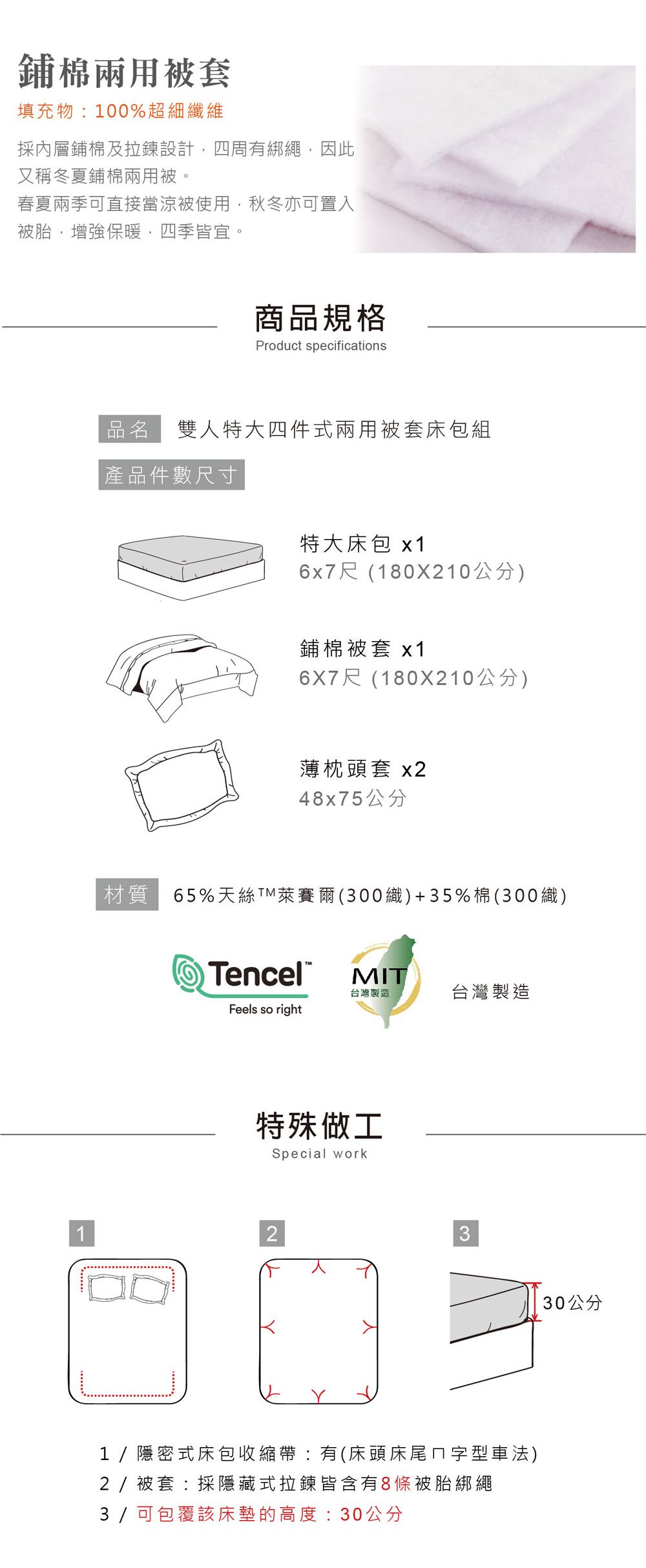 鋪棉兩用被套填充物100%超細纖維採內層鋪棉及拉鍊設計四周有綁繩,因此又稱冬夏鋪棉兩用被春夏兩季可直接當涼被使用,秋冬亦可置入被胎,增強保暖,四季皆宜。商品規格Product specifications品名 雙人特大四件式兩用被套床包組產品件數尺寸特大床包 6x7尺(180X210公分)鋪棉被套 x16X7尺(180X210公分)薄枕頭套 x248x75公分材質65%天絲TM萊賽爾(300織)+35%棉(300織)TencelMIT台灣製造台灣製造Feels so right特殊做工Special work231/隱密式床包收縮帶:有(床頭床尾ㄇ字型車法)2/被套:採隱藏式拉鍊皆含有8條被胎綁繩3 / 可包覆該床墊的高度:30公分30公分