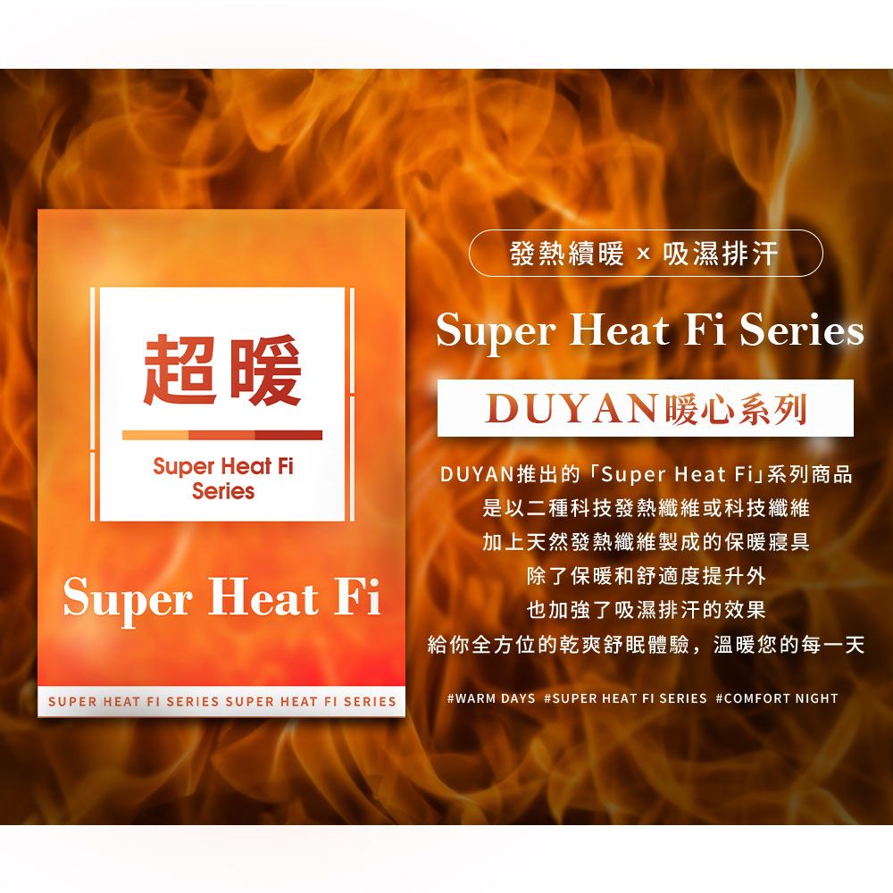 超發熱續暖 吸濕排汗Super Heat Fi SeriesDUYAN暖心系列Super Heat FiSeriesSuper Heat FiDUYAN推出的「Super Heat Fi」系列商品是以二種科技發熱纖維或科技纖維加上天然發熱纖維製成的保暖寢具除了保暖和舒適度提升外也加強了吸濕排汗的效果給你全方位的乾爽舒體驗,溫暖您的每一天SUPER HEAT FI SERIES SUPER HEAT FI SERIES#WARM DAYS #SUPER HEAT FI SERIES #COMFORT NIGHT