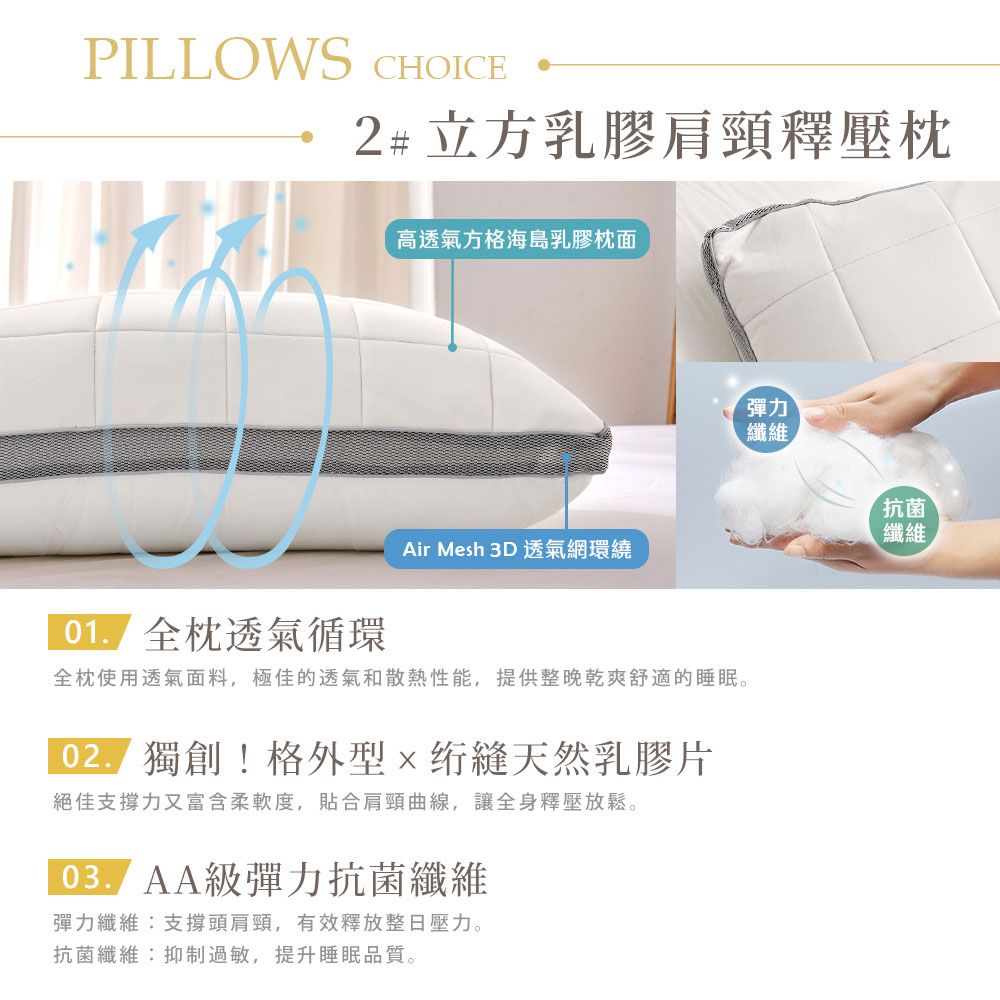 PILLOWS CHOICE2#立方乳膠肩頸釋壓枕高透氣方格海島乳膠枕面Air Mesh 3D 透氣網環繞 全枕透氣循環全枕使用透氣面料,極佳的透氣和散熱性能,提供整晚乾爽舒適的睡眠。 獨創!格外型天然乳膠片絕佳支撐力又富含柔軟度,合肩頸曲線,讓全身釋壓放鬆。級彈力抗菌纖維彈力纖維支撐頭肩頸,有效釋放整日壓力。抗菌纖維:抑制過敏,提升睡眠品質。彈力纖維抗菌纖維