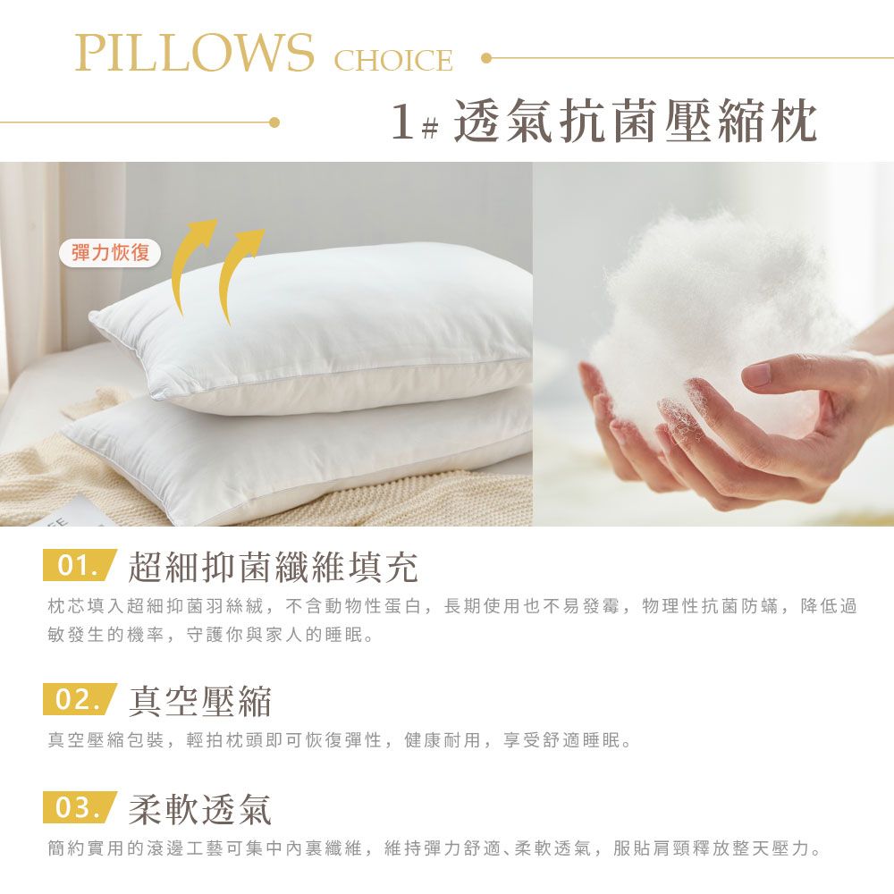 PILLOWS CHOICE1#透氣抗菌壓縮枕彈力恢復抑菌纖維填充枕芯填入超細抑菌羽絲絨,不含動物性蛋白,長期使用也不易發霉,物理性抗菌防蟎,降低過敏發生的機率,守護你與家人的睡眠。 真空壓縮真空壓縮包裝,輕拍枕頭即可恢復彈性,健康耐用,享受舒適睡眠。柔軟透氣簡約實用的滾邊工藝可集中內纖維,維持彈力舒適、柔軟透氣,服貼肩頸釋放整天壓力。