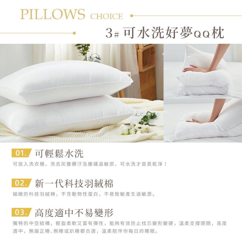 PILLOWS CHOICE3#可水洗可輕鬆水洗可放入洗衣機,洗去灰塵髒汙及塵蟎過敏原,可水洗真乾淨! 新一代科技羽絨棉細緻的科技羽絨棉,不含動物性蛋白,不易致敏產生過敏源。 高度適中不易變形獨特的中空結構,輕盈柔軟又富有彈性,能夠有效防止枕芯變形變硬,溫柔支撐頭頸,高度適中,無論正側睡或趴睡都合適,溫柔陪伴你每日的睡眠。