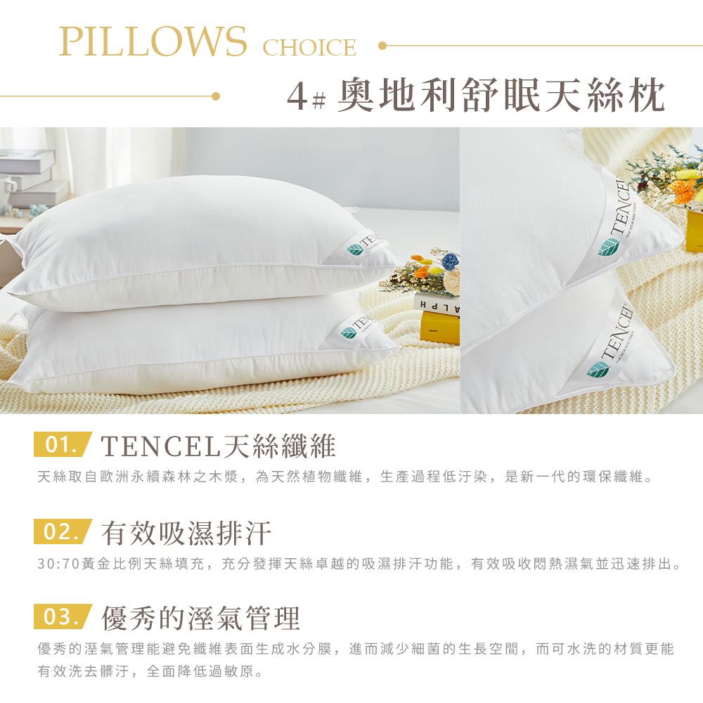 PLLOWS CHOICE4# 奧地利舒眠天枕TENTE I TENCENTENCETENCEL天絲纖維天絲取自歐洲永續森林之木漿,為天然植物纖維,生產過程低汙染,是新一代的環保纖維。 有效吸濕排汗30:70黃金比例天絲填充,充分發揮天絲卓越的吸濕排汗功能,有效吸收悶熱濕氣並迅速排出。優秀的管理優秀的溼氣管理能避免纖維表面生成水分膜,進而減少細菌的生長空間,而可水洗的材質更能有效洗去髒汙,全面降低過敏原。