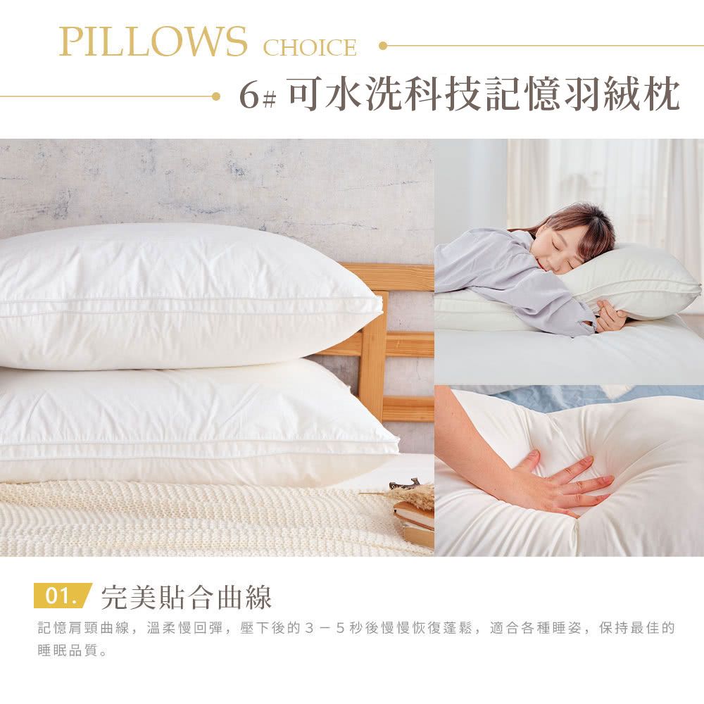 PILLOWS CHOICE6#可水洗科技記憶羽絨 完美貼合曲線記憶肩頸曲線,溫柔慢回彈,壓下後的3-5秒後慢慢恢復蓬鬆,適合各種睡姿,保持最佳的睡眠品質。