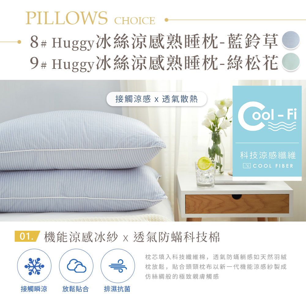 PILLOWS HOICE8# Huggy冰絲涼感熟睡枕-藍鈴草9# Huggy冰絲涼感熟睡枕-綠松花接觸涼感  透氣散熱 - Fi科技涼感纖維C COOL FIBER 機能涼感冰紗 x 透氣防蟎科技棉枕芯填入科技纖維棉,透氣防蟎躺感如天然羽絨枕放鬆,貼合頭頸枕布以新一代機能涼感紗製成仿絲綢般的極致親膚觸感接觸瞬涼 放鬆貼合 排濕抗菌