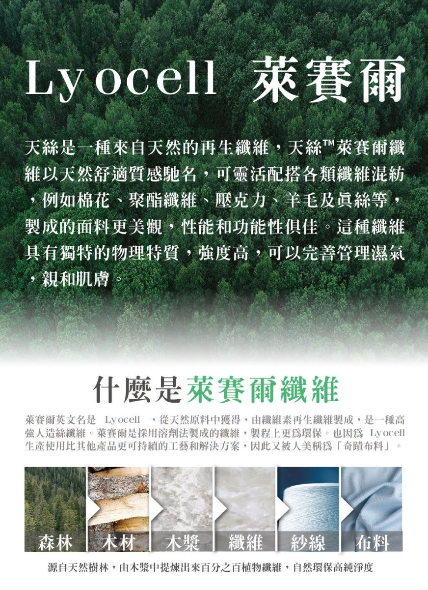 Lyocell 萊賽爾天絲是一種來自天然的再生,天絲™萊賽爾纖維以天然舒適質感馳名,可靈活配搭各類纖維混紡,例如棉花、聚酯纖維、壓克力、羊毛及等,製成的面料更美觀,性能和功能性俱佳。這種纖維具有獨特的物理特質,強度高,可以完善管理濕氣親和肌膚什麼是萊賽爾纖維萊賽爾英文名是 Lyocell,從天然原料中獲得,由纖維素再生纖維製成,是一種高強人造絲纖維。萊賽爾是溶劑法製成的纖維,製程上更為環保。也因為 Lyocell生產使用比其他產品更可持續的工藝和解決方案,因此又被人美稱為「奇蹟布料」。森林 木材木漿纖維 紗線布料源自天然樹林,由木漿中出來百分之百植物纖維,自然環保高純淨度