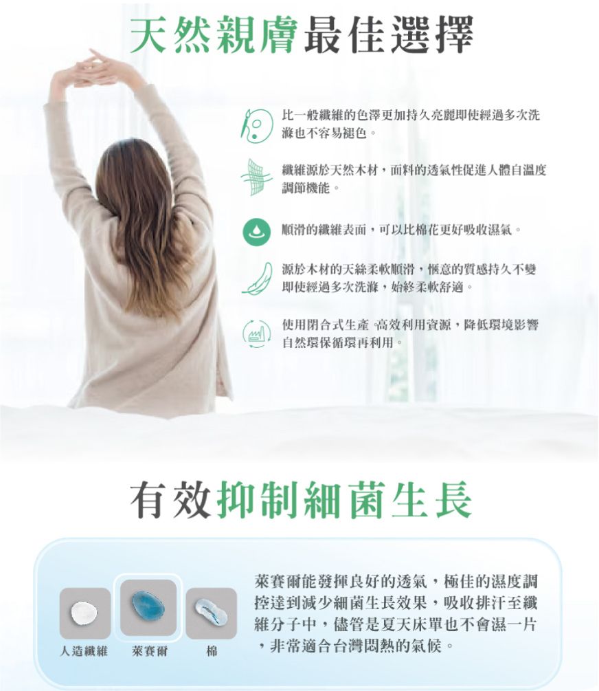 天然親膚最佳選擇比一般纖的色澤更加持久亮麗即使經過多次洗也不容易褪色。纖維源於天然木材面料的透氣性促進人體自溫度調節機能。順滑的纖維表面,可以比棉花更好吸收濕氣。源於木材的天絲柔軟順滑,愜意的質感持久不變即使經過多次洗滌,始終柔軟舒適。使用合式生產 高效利用資源,降低環境影響自然環保循環再利用。有效抑制細菌生長人造纖維萊賽爾棉萊賽爾能發揮良好的透氣,極佳的濕度調達到減少細菌生長效果,吸收排汗至纖維分子中,儘管是夏天床單也不會濕一片,非常適合台灣悶熱的氣候。