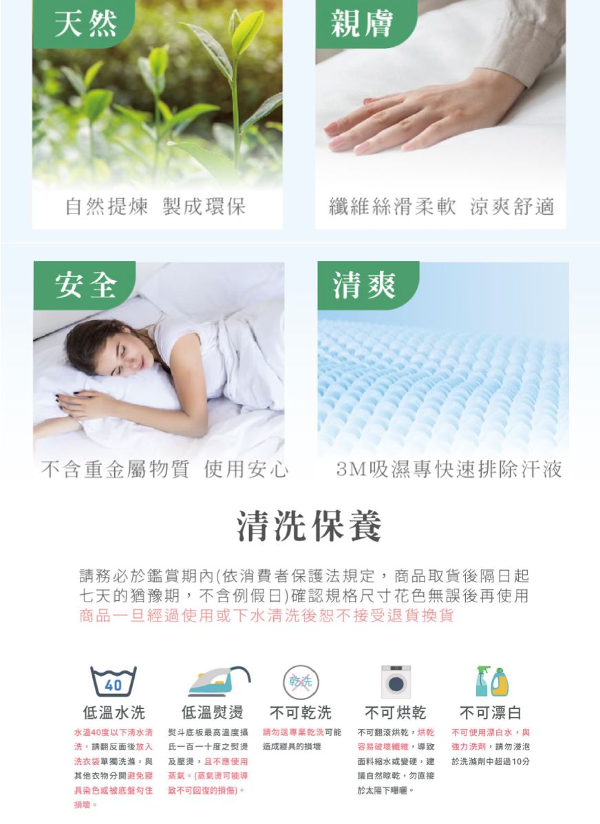 天然親膚自然提煉製成環保絲滑柔軟 涼爽舒適安全爽不含重金屬物質使用安心3M吸濕專快速排除汗液清洗保養請務必於鑑賞期內(依消費者保護法規定商品取貨後隔日起七天的猶豫期不含例假日)確認規格尺寸花色無誤後再使用商品一旦經過使用或下水清洗後恕不接受退貨換貨40低溫水洗水溫40度以下清水清洗,請翻反面後放入洗衣袋單獨洗滌,與其他衣物分開避免染色勾住損壞。乾洗低溫熨燙不可乾洗熨斗底板最高溫度攝氏一百一十度之熨燙及壓燙,且不應使用蒸氣。(蒸氣燙可能導致不可回復的損傷)。請勿送專業乾洗可能造成寢具的損壞不可烘乾不可翻滾烘乾,烘乾容易破壞纖維,導致面料縮水或變硬,建議自然,勿直接於太陽下曝曬。不可漂白不可使用漂白水,與強力洗劑,請勿浸泡於洗滌劑中超過10分