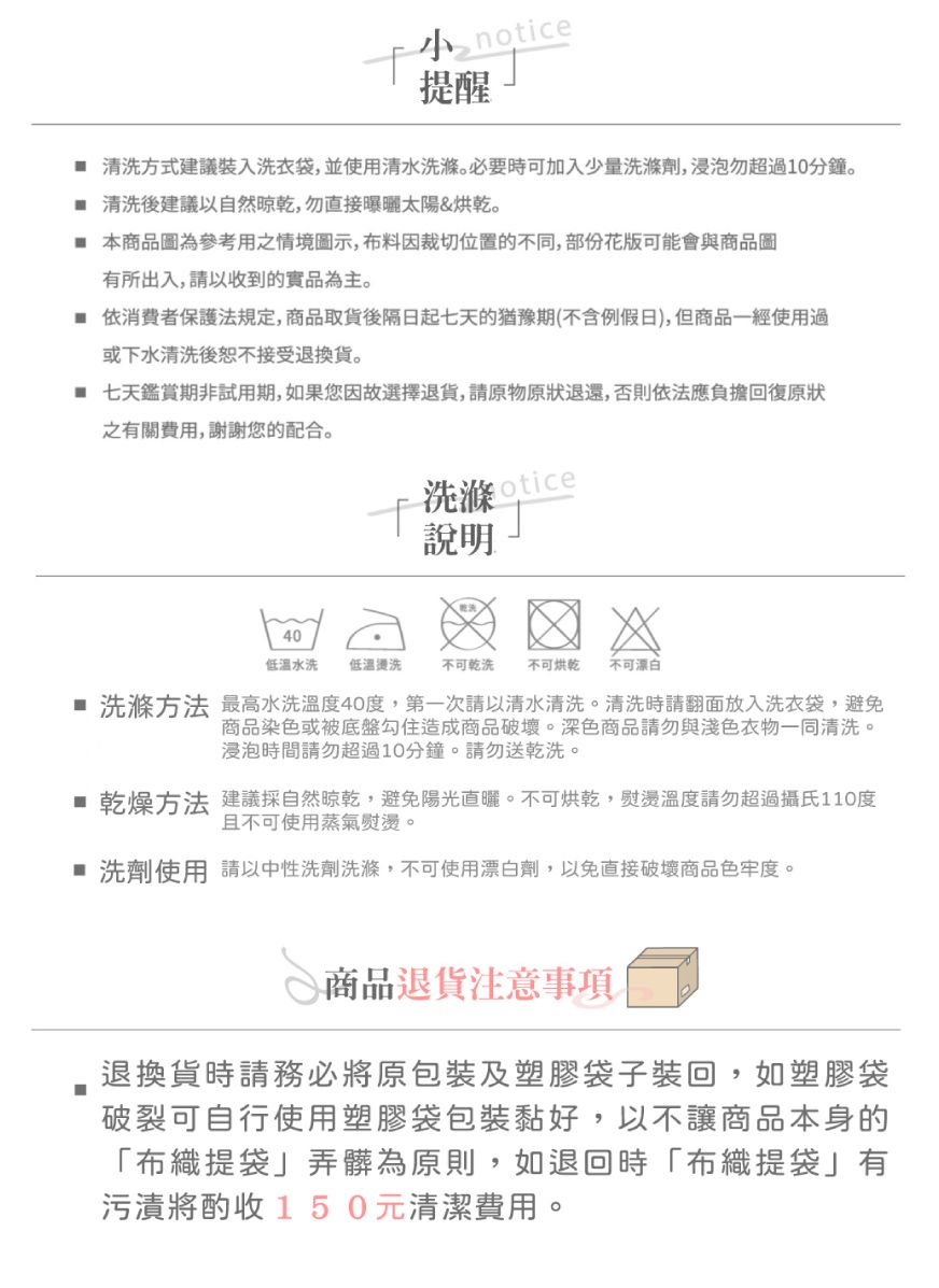 notice提醒 清方式建議裝入洗衣袋並使用清水洗滌必要時可加入少量洗滌劑浸泡勿超過10分鐘。 清洗後建議自然晾乾,勿直接曝曬太陽&烘乾。 本商品圖為參考用之情境圖示,布料因裁切位置的不同,部份花版可能會與商品圖有所出入,請以收到的實品為主。 依消費者保護法規定,商品取貨後隔日起七天的猶豫期(含例假日),但商品一經使用過或下水清洗後恕不接受退換貨。 七天鑑賞期非試用期,如果您因故選擇退貨,請原物原狀退還,否則依法應負擔回復原狀之有關費用,謝謝您的配合。洗滌otice說明40低溫水洗 低溫洗不可乾洗 不可烘乾 不可漂白 洗滌方法 最高水洗溫度40度,第一次請以清水清洗。清洗時請翻面放入洗衣袋,避免商品染色或被底盤勾住造成商品破壞。深色商品請勿與淺色衣物一同清洗。浸泡時間請勿超過10分鐘。請勿送乾洗。 乾燥方法 建議採自然晾乾,避免陽光直曬。不可烘乾,熨燙溫度請勿超過攝氏110度且不可使用蒸氣熨燙。 洗劑使用 請以中性洗劑洗滌,不可使用漂白劑,以免直接破壞商品色牢度。商品退貨注意事項退換貨時請務必將原包裝及塑膠袋子裝回,如塑膠袋破裂可自行使用塑膠袋包裝黏好,以不讓商品本身的「布織提袋」弄髒為原則,如退回時「布織提袋」有污漬將酌收150元清潔費用。