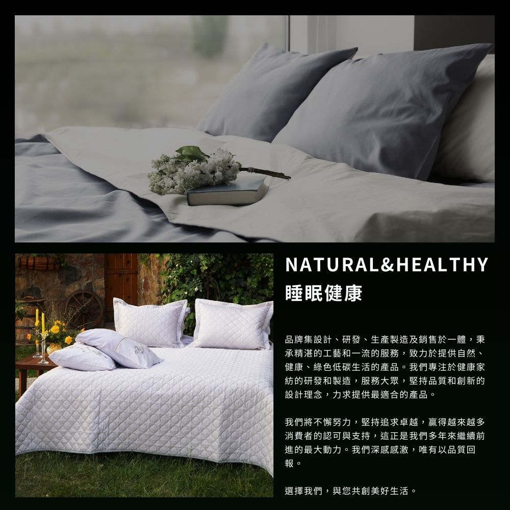 NATURAL&HEALTHY睡眠健康品牌集設計、研發、生產製造及銷售於一體,秉承精湛的工藝和一流的服務,致力於提供自然、健康、綠色低碳生活的產品。我們專注於健康家紡的研發和製造,服務大眾,堅持品質和創新的設計理念,力求提供最適合的產品。我們將不懈努力,堅持追求卓越,贏得越來越多消費者的認可與支持,這正是我們多年來繼續前進的最大動力。我們深感感激,唯有以品質回報。選擇我們,與您共創美好生活。