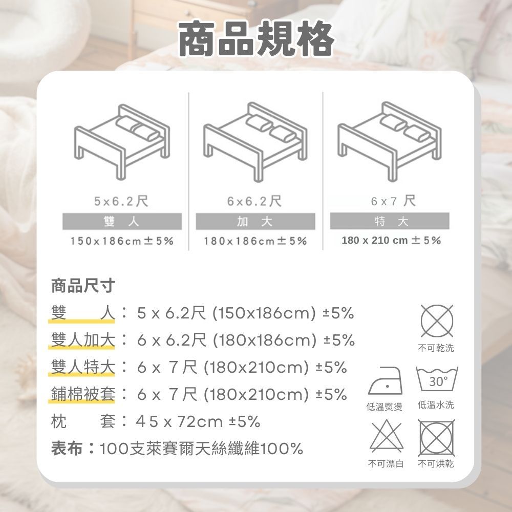 商品規格5x6.2尺6x6.2尺6x7尺雙人加大特大150x186cm±5%180x186cm±5%180 x 210 cm ±5%商品尺寸雙人5x6.2尺(150x186cm)±5%雙人加大:6x6.2尺(180x186cm)±5%雙人特大:6x7尺(180x210cm) ±5%鋪棉被套:6x7尺(180x210cm)±5%枕套:45x72cm ±5%不可乾洗30低溫熨燙低溫水洗表布:100支萊賽爾天絲纖維100%不可漂白不可烘乾