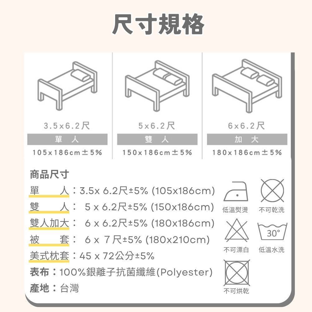 尺寸規格3.5x6.2尺5x6.2尺6x6.2尺單人雙人加大105x186cm ±5%150x186cm ±5%180x186cm ±5%商品尺寸單人:3.5x6.2尺±5% (105x186cm)雙人: 5x6.2尺±5% (150x186cm) 低溫熨燙雙人加大: 6x6.2尺±5% (180x186cm)被套: 6x7尺±5% (180x210cm)美式枕套:45x72公分±5%不可乾洗30不可漂白低溫水洗表布:100%銀離子抗菌纖維(Polyester)產地:台灣不可烘乾