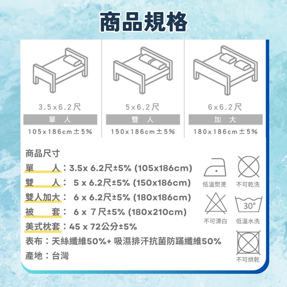 商品規格3.5x6.2尺5x6.2尺6x6.2尺單人雙人加大105x186cm ±5%150x186cm ±5%180x186cm ±5%商品尺寸單 人:3.5x6.2尺±5% (105x186cm)雙人: 5x6.2尺±5% (150x186cm)雙人加大: 6x6.2尺±5% (180x186cm)被套:6x7尺±5% (180x210cm)美式枕套:45x72公分±5%低溫熨燙不可乾洗30不可漂白低溫水洗表布:天絲纖維50%+吸濕排汗抗菌防蹣纖維50%產地:台灣不可烘乾