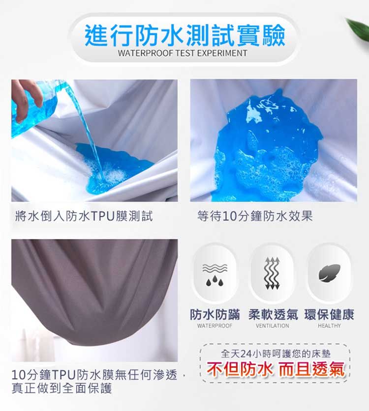 進行防水測試實驗WATERPROOF TEST EXPERIMENT將水倒入防水TPU膜測試等待10分鐘防水效果防水防蹣 柔軟透氣 環保健康WATERPROOFVENTILATIONHEALTHY全天24小時呵護您的床墊10分鐘TPU防水膜無任何渗透真正做到全面保護不但防水 而且透氣