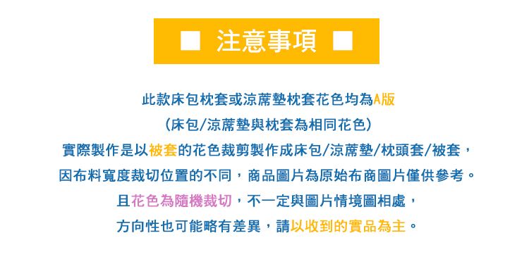 注意事項 ■此款床包枕套或墊枕套花色均為A版(床包/涼蓆墊與枕套為相同花色)實際製作是以被套的花色裁剪製作成床包/涼蓆墊/枕頭套/被套,因布料寬度裁切位置的不同,商品圖片為原始布商圖片僅供參考。且花色為隨機裁切,不一定與圖片情境圖相處,方向性也可能略有差異,請以收到的實品為主。