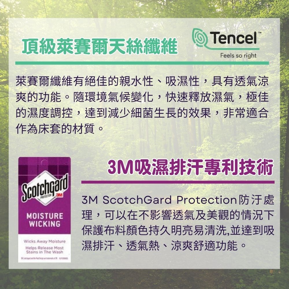 頂級萊賽爾天絲纖維TencelFeels so right萊賽爾纖維有絕佳的親水性、吸濕性,具有透氣涼爽的功能。環境氣候變化,快速釋放濕氣,極佳的濕度調控,達到減少細菌生長的效果,非常適合作為床套的材質。 MOISTUREWICKINGWicks Away MoistureHelps Release MostStains in The Wash3M吸濕排汗專利技術3M ScotchGard Protection防汙處理,可以在不影響透氣及美觀的情況下保護布料顏色持久明亮易清洗,並達到吸濕排汗、透氣熱、涼爽舒適功能。