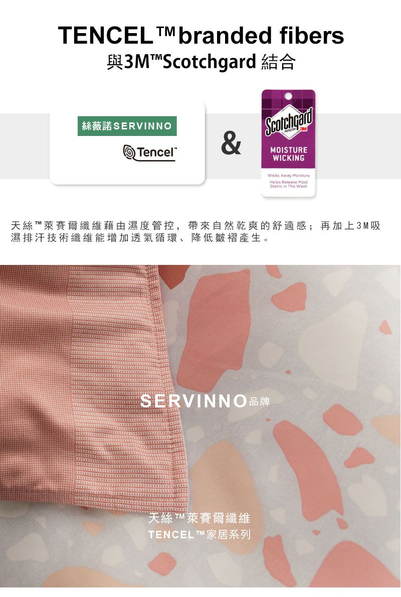 TENCEL branded fibers與3M  結合絲薇諾SERVINNOTencel&ScotchgardMOISTUREWICKINGWicks Away Helps Release MostStains in The Wash天絲™萊賽爾纖維藉由濕度管控,帶來自然乾爽的舒適感;再加上3M吸濕排汗技術纖維能增加透氣循環降低皺褶產生。SERVINNO品牌天絲萊賽爾纖維TENCEL™ 家居系列