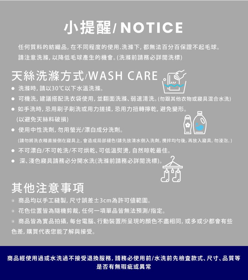 小提醒NOTICE任何質料的紡織品,在不同程度的使用.洗滌下,都無法百分百保證不起毛球。請注意洗滌,以降低毛球產生的機會。(洗滌前請務必詳閱洗標)天絲洗滌方式/WASH CARE 洗滌時,請以30℃以下水溫洗滌。 可機洗,建議搭配洗衣袋使用,並翻面洗滌弱速清洗。(勿跟其他衣物或寢具混合水洗) 如手洗時,忌用刷子刷洗或用力搓揉,忌用力扭轉乾,避免變形。(以避免天絲料破損) 使用中性洗劑,勿用螢光/漂白成分洗劑。(請勿將洗衣精直接倒在寢具上,會造成局部褪色!請先放清水倒入洗劑,均勻後,再放入寢具,勿浸泡。) 不可漂白/不可乾洗/不可可低溫熨燙,自然晾乾最佳。 深、淺色寢具請務必分開水洗(洗滌前請務必詳閱洗標)。其他注意事項 商品均以手工縫製,尺寸誤差±3cm為許可範圍。花色位置皆為隨機剪裁,任何一項單品皆無法預測/指定。 商品皆為實品拍攝,每台電腦、行動裝置所呈現的顏色不盡相同,或多或少都會有些色差,購買代表您能了解與接受。商品經使用過或水洗過不接受退換服務,請務必使用前/水洗前先檢查款式、尺寸、品質等是否有無瑕疵或異常