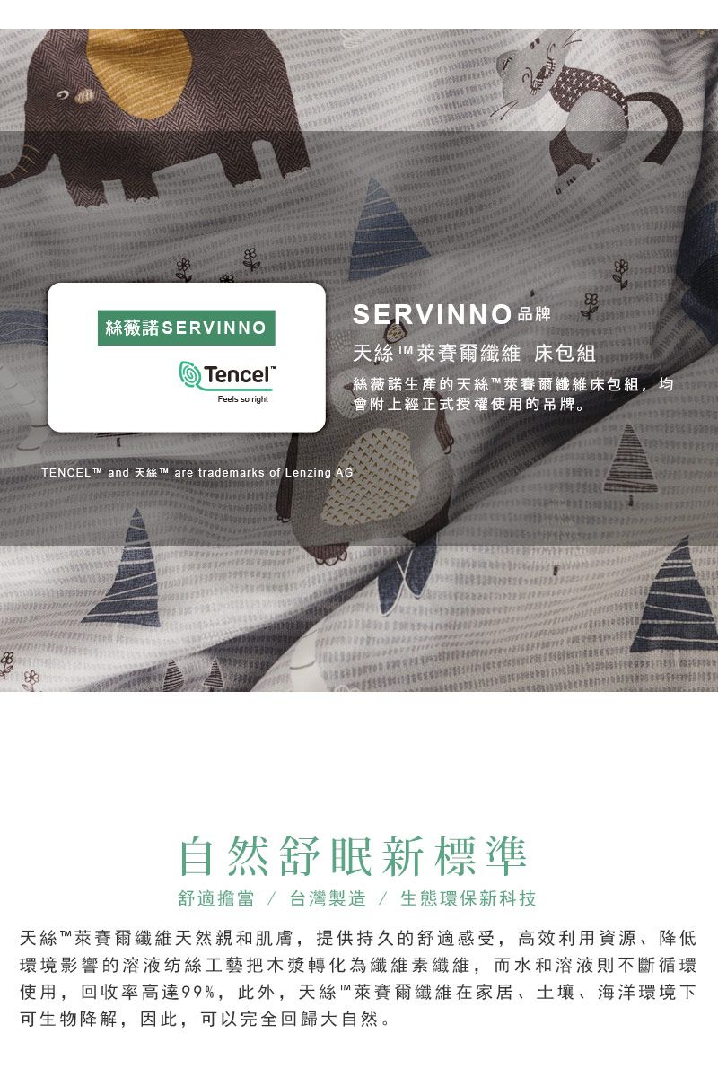 絲薇諾SERVINNOTencelFeels so rightSERVINNO 品牌天絲萊賽爾纖維 床包組絲薇諾生產的天絲萊賽爾纖維床包組,均會附上經正式授權使用的吊牌。TENCEL  and  are trademarks of Lenzing AG自然舒眠新標準舒適擔當 / 台灣製造/生態環保新科技天絲萊賽爾纖維天然親和肌膚,提供持久的舒適感受,高效利用資源、降低環境影響的溶液纺絲工藝把木漿轉化為纖維素纖維,而水和溶液則不斷循環使用,回收率高達99%,此外,天絲萊賽爾纖維在家居、土壤、海洋環境下可生物降解,因此,可以完全回歸大自然。