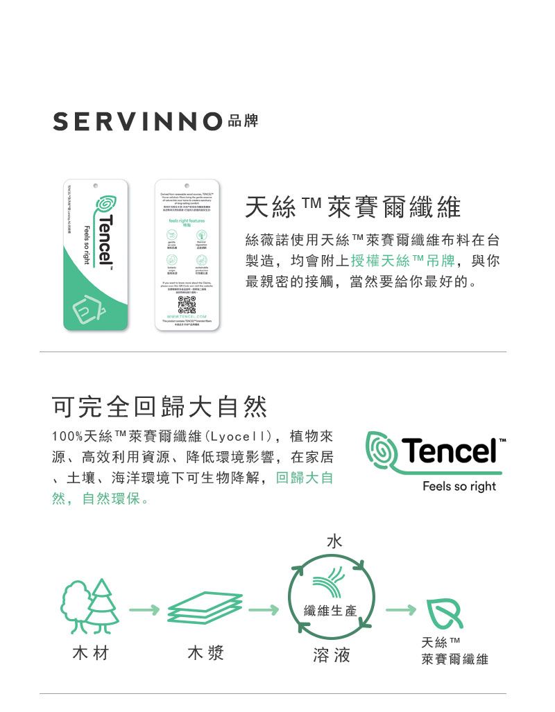 SERVINNO品牌Feels so rightencel天絲 萊賽爾纖維絲薇諾使用天絲萊賽爾纖維布料在台製造,均會附上授權天絲T吊牌,與你最親密的接觸,當然要給你最好的。可完全回歸大自然100%天絲T 萊賽爾纖維(Lyocell),植物來源、高效利用資源、降低環境影響,在家居土壤、海洋環境下可生物降解,回歸大自然,自然環保。水TencelFeels so right纖維生產天絲 木材木漿溶液萊賽爾纖維