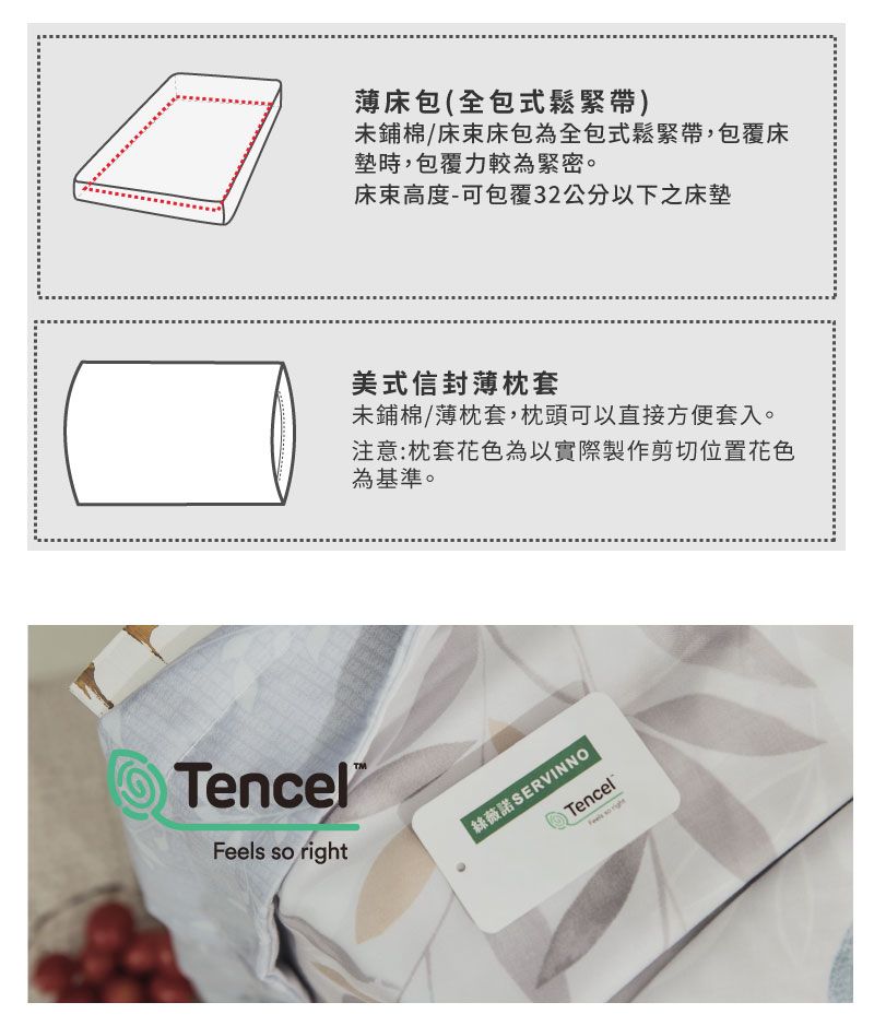 Tencel®Feels so right薄包(全包式鬆緊帶)未鋪棉/床床包為全包式鬆緊帶,包覆床墊時,包覆力較為緊密。床高度-可包覆32公分以下之床墊美式信封薄枕套未鋪棉/薄枕套,枕頭可以直接方便套入。注意:枕套花色為以實際製作剪切位置花色為基準。絲薇諾SERVINNOTencel