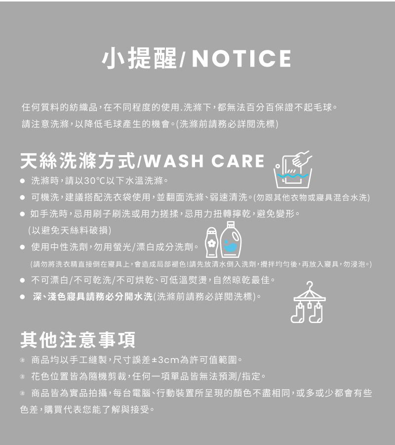 小提醒/NOTICE任何質料的紡織品在不同程度的使用.洗滌下,都無法百分百保證不起毛球請注意洗滌,以降低毛球產生的機會。(洗滌前請務必詳閱洗標)天絲洗滌方式/WASH CARE 洗滌時,請以30℃以下水溫洗滌。 可機洗,建議搭配洗衣袋使用,並翻面洗滌弱速清洗。(勿跟其他衣物或寢具混合水洗) 如手洗時,忌用刷子刷洗或用力搓揉,忌用力扭轉乾,避免變形。(以避免天絲料破損) 使用中性洗劑,勿用螢光/漂白成分洗劑。(請勿將洗衣精直接倒在寢具上,會造成局部褪色!請先放清水倒入洗劑,均勻後,再放入寢具,勿浸泡。) 不可漂白/不可乾洗/不可烘乾、可低溫熨燙,自然晾乾最佳。• 深、淺色寢具請務必分開水洗(洗滌前請務必詳閱洗標)。其他注意事項 商品均以手工縫製,尺寸誤差±3cm為許可值範圍。 花色位置皆為隨機剪裁,任何一項單品皆無法預測/指定。 商品皆為實品拍攝,每台電腦、行動裝置所呈現的顏色不盡相同,或多或少都會有些色差,購買代表您能了解與接受。