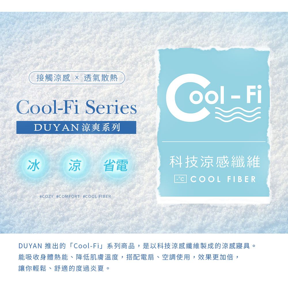 接觸涼感  透氣散熱Fi SeriesDUYAN 涼爽系列C-ool-Fi冰 涼 省電科技涼感纖維 COOL FIBER#COZY #COMFORT #COOL FIBERDUYAN 推出的「Cool-Fi」系列商品,是以科技涼感纖維製成的涼感寢具。能吸收身體熱能、降低肌膚溫度,搭配電扇、空調使用,效果更加倍,讓你輕鬆、舒適的度過炎夏。