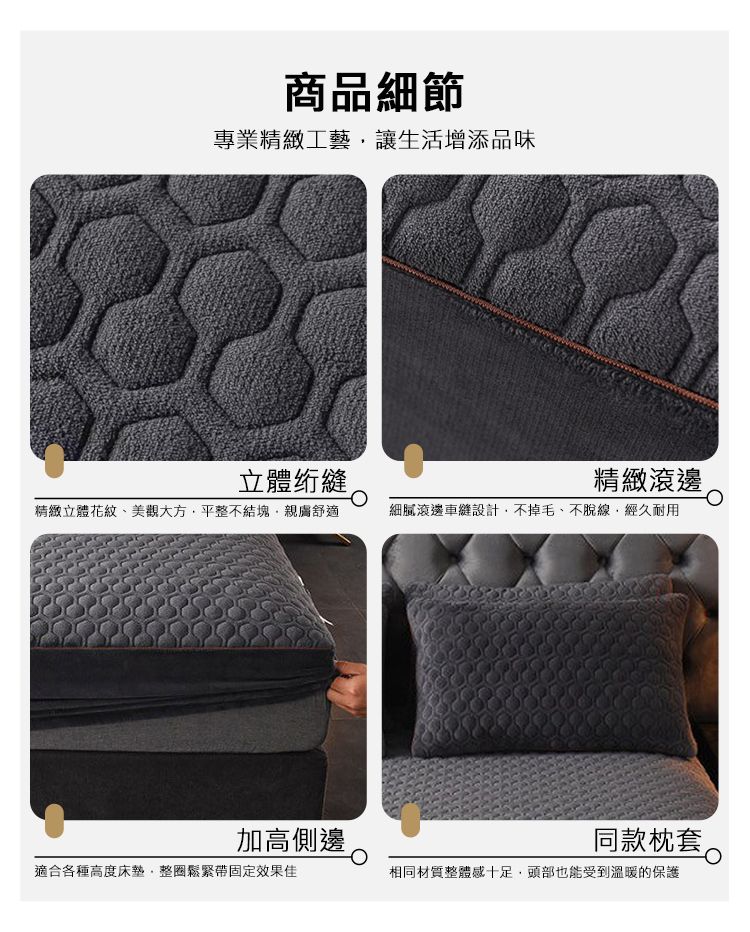 商品細節專業精緻工藝讓生活增添品味立體精緻滾邊精緻立體花紋、美觀大方平整不結塊舒適細膩滾邊設計,不掉毛、不脫線,經久耐用加高側邊同款枕套適合各種高度床墊,整鬆緊帶固定效果佳相同材質整體感十足,頭部也能受到溫暖的保護