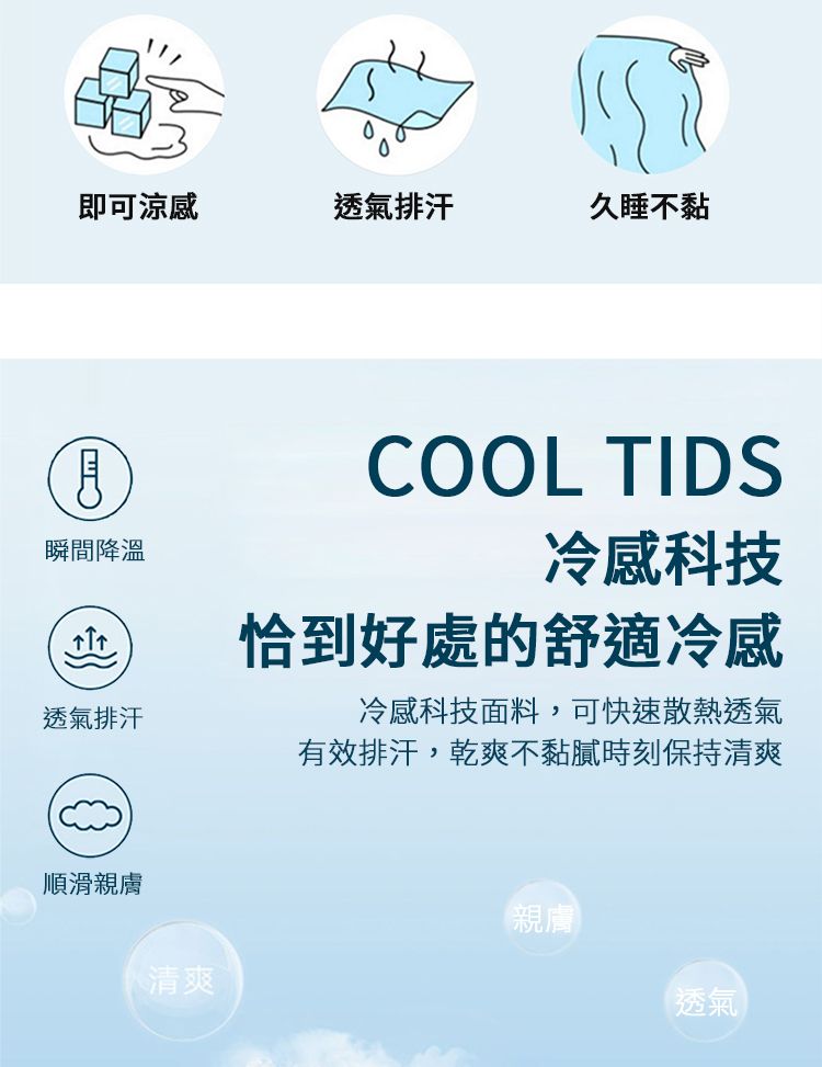 即可涼感透氣排汗久睡不黏瞬間降溫透氣排汗COOL TIDS冷感科技恰到好處的舒適冷感冷感科技面料,可快速散熱透氣有效排汗,乾爽不黏膩時刻保持清爽順滑親膚清爽親膚透氣
