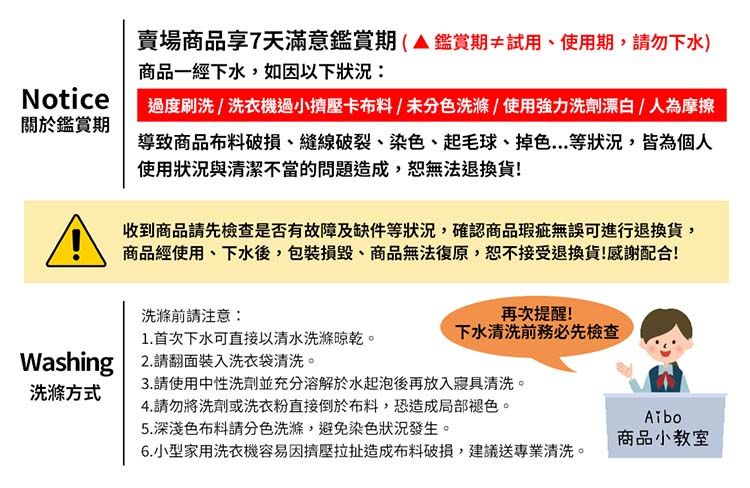 Notice關於鑑賞期賣場商品享7天滿意鑑賞期(鑑賞期≠試用、使用期,請勿下水)商品一經下水,如因以下狀況過度刷洗/洗衣機過小擠壓卡布料/未分色洗滌/使用強力洗劑漂白/人為摩擦導致商品布料、縫線破裂、染色、起毛球、掉色...等狀況,皆為個人使用狀況與清潔不當的問題造成,無法退換貨!收到商品請先檢查是否有故障及缺件等狀況,確認商品瑕疵無誤可進行退換貨,商品經使用、下水後,包裝損毀、商品無法復原,恕不接受退換貨!感謝配合!洗滌前請注意:1.首次下水可直接以清水洗滌晾乾。Washing 2.請翻面裝入洗衣袋清洗。洗滌方式再次提醒!下水清洗前務必先檢查3.請使用中性洗劑並充分溶解於水起泡後再放入寢具清洗。4.請勿將洗劑或洗衣粉直接倒於布料,恐造成局部褪色。5. 深淺色布料請分色洗滌,避免染色狀況發生。6.小型家用洗衣機容易因擠壓拉扯造成布料破損,建議送專業清洗。商品小教室