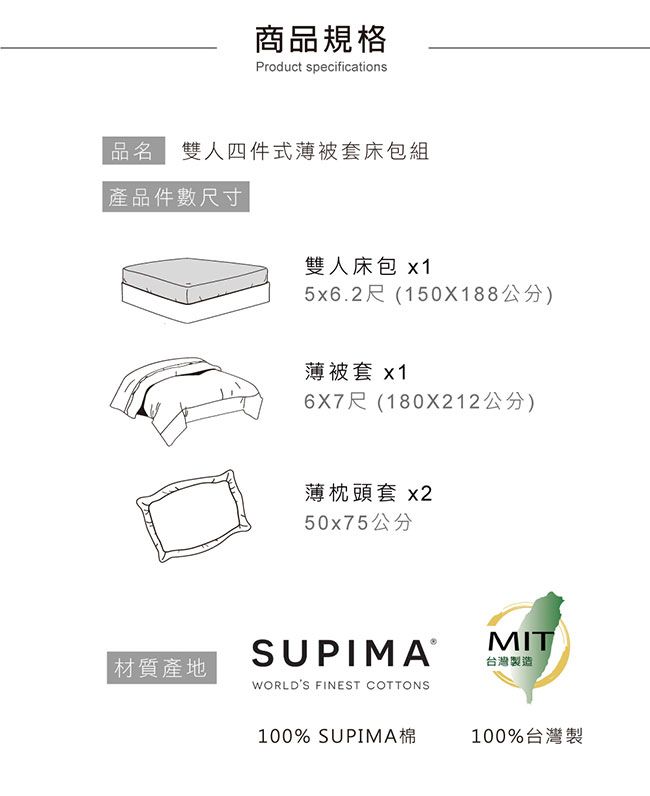 商品規格Product specifications品名 雙人四件式薄被套床包組產品件數尺寸雙人床包x15x6.2尺(150X188公分)薄被套 x16X7尺(180X212公分)薄枕頭套 x250x75公分 材質產地WORLDS FINEST COTTONSMIT台灣製造100% SUPIMA棉100%台灣製