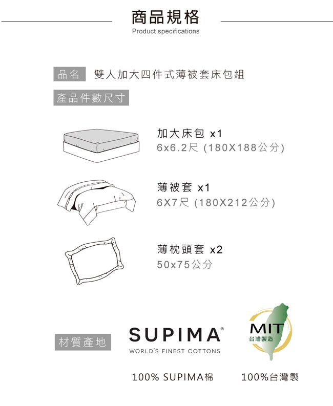 商品規格Product specifications品名雙人加大四件式薄被套床包組產品件數尺寸加大床包 x16x6.2尺(180X188公分)薄被套 x16X7尺(180X212公分)材質產地薄枕頭套 x250x75公分SUPIMAWORLDS FINEST COTTONSMIT台灣製造100% SUPIMA棉100%台灣製