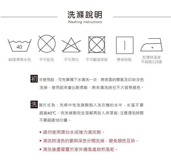 40說明Washing instructions40度標準水洗不可乾洗不可漂白 不可翻滾烘乾 懸掛晾乾熨燙時溫度不超過110度 次使用前可先單獨下水清洗一次將表面的漿質及印染浮色洗掉使用起來會比較柔軟將來清洗時也不大容易褪色。洗滌方式為:先將中性洗滌劑倒入洗衣機的水中,水溫不要超過40℃,待洗滌劑完全溶解再放入床罩組,注意浸泡時間不要超過10分鐘。請勿使用漂白水或強力清洗劑清洗時淺色的要與深色分開洗滌,避免顏色互染。清洗後盡量置於室外通風處自然風乾。