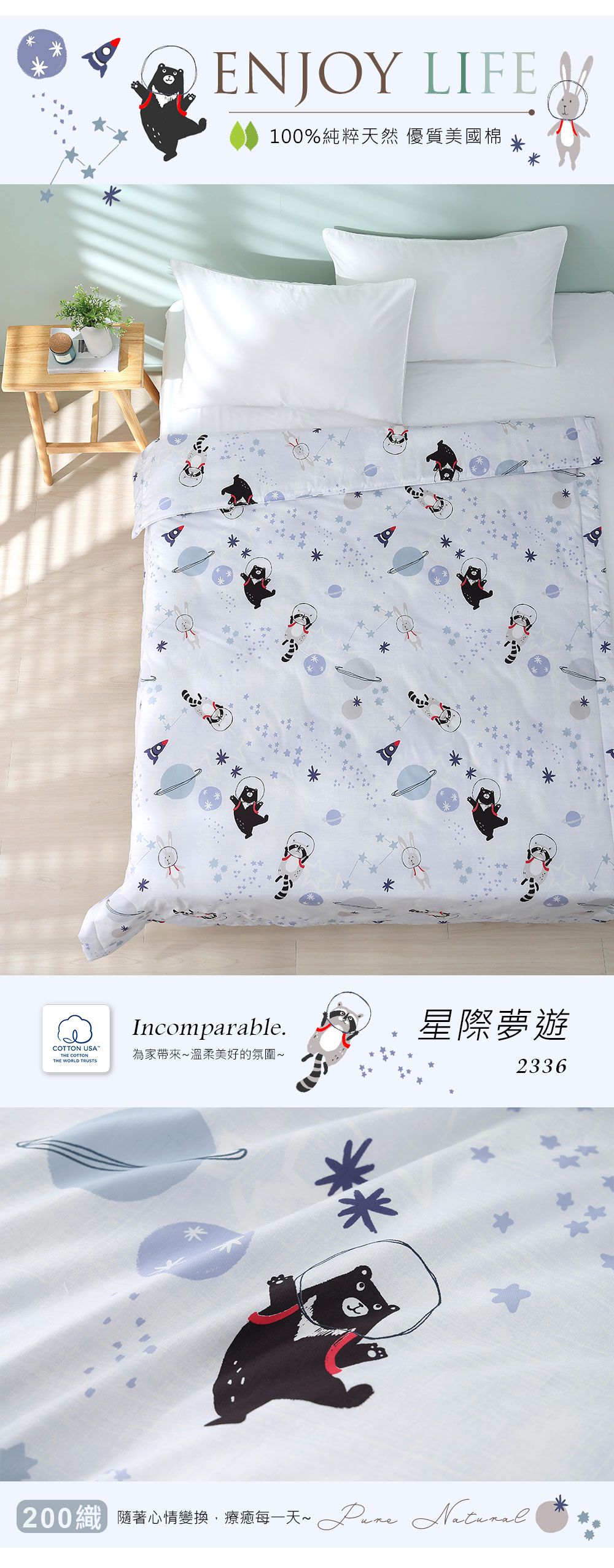 ENJOY LIFE100%純粹天然 優質美國棉COTTON USATHE COTTONTHE WORLD TRUSTSIncomparable.星際夢遊為家帶來溫柔美好的氛圍~2336**200隨著心情變換療每一天~