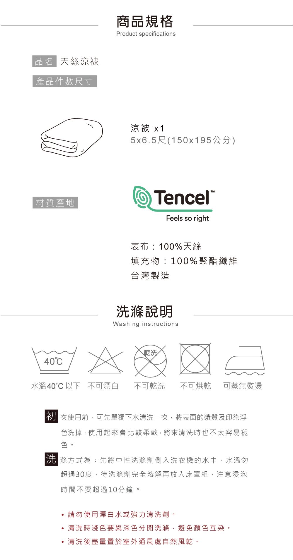 品名 天絲涼被產品件數尺寸材質產地40商品規格Product specifications涼被 x15x6.5尺(150x195公分)TencelFeels so right表布:100%天絲填充物:100%聚酯纖維台灣製造Washing instructions乾洗水溫40以下不可漂白 不可乾洗 不可烘乾 可蒸氣熨燙初次使用前,可先單獨下水清洗一次,將表面的漿質及印染浮色洗掉,使用起來會比較柔軟,將來清洗時也不太容易褪色方式為:先將中性洗滌劑倒入洗衣機的水中,水溫勿超過30度,待洗滌劑完全溶解再放入床罩組,注意浸泡時間不要超過10分鐘。,請勿使用漂白水或強力清洗劑。清洗時淺色要與深色分開洗滌,避免顏色互染。,清洗後盡量置於室外通風處自然風乾。