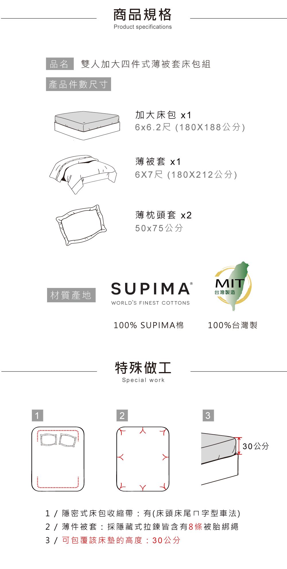 商品規格Product specifications品名 雙人加大四件式薄被套床包組產品件數尺寸加大床包 x16x6.2尺(180X188公分)薄被套 x16X7尺(180X212公分)材質產地薄枕頭套 x250x75公分SUPIMAⓇWORLDS FINEST COTTONSMIT台灣製造100% SUPIMA棉100%台灣製特殊做工Special work231/隱密式床包收縮帶有(床頭床尾ㄇ字型車法)2/薄件被套:採隱藏式拉鍊皆含有8條被胎綁繩3/ 可包覆該床墊的高度:30公分30公分